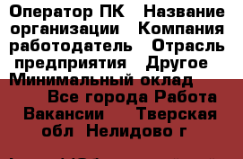 Оператор ПК › Название организации ­ Компания-работодатель › Отрасль предприятия ­ Другое › Минимальный оклад ­ 10 000 - Все города Работа » Вакансии   . Тверская обл.,Нелидово г.